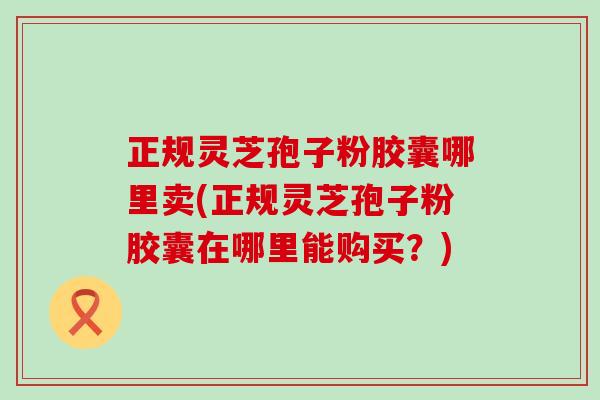 正规灵芝孢子粉胶囊哪里卖(正规灵芝孢子粉胶囊在哪里能购买?) 正规灵芝孢子粉胶囊哪里卖(正规灵芝孢子粉胶囊在哪里能购买?)