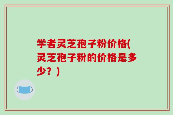 学者灵芝孢子粉价格(灵芝孢子粉的价格是多少?) 学者灵芝孢子粉价格(灵芝孢子粉的价格是多少?)