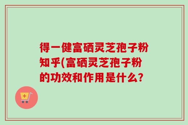 得一健富硒灵芝孢子粉知乎(富硒灵芝孢子粉的功效和作用是什么? 得一健富硒灵芝孢子粉知乎(富硒灵芝孢子粉的功效和作用是什么?