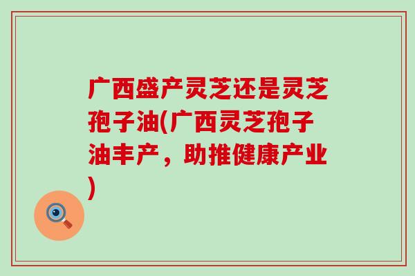 广西盛产灵芝还是灵芝孢子油(广西灵芝孢子油丰产,助推健康产业) 广西盛产灵芝还是灵芝孢子油(广西灵芝孢子油丰产,助推健康产业)