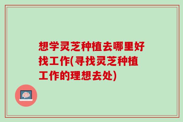 想学灵芝种植去哪里好找工作(寻找灵芝种植工作的理想去处) 想学灵芝种植去哪里好找工作(寻找灵芝种植工作的理想去处)