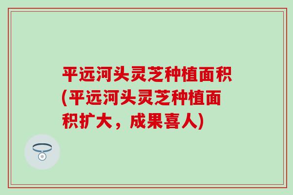 平远河头灵芝种植面积(平远河头灵芝种植面积扩大,成果喜人) 平远河头灵芝种植面积(平远河头灵芝种植面积扩大,成果喜人)