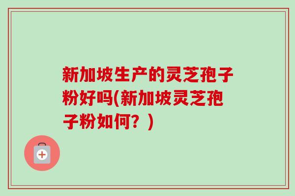 新加坡生产的灵芝孢子粉好吗(新加坡灵芝孢子粉如何?) 新加坡生产的灵芝孢子粉好吗(新加坡灵芝孢子粉如何?)
