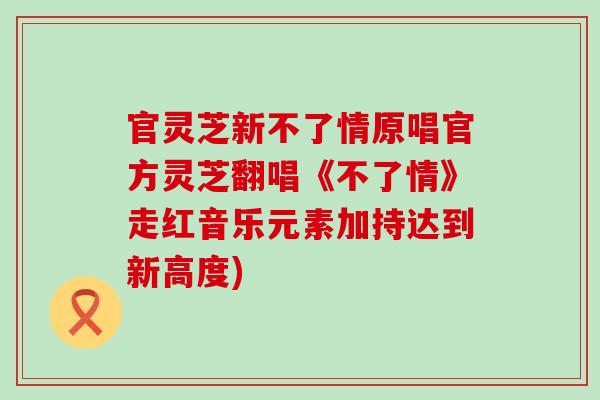 官灵芝新不了情原唱官方灵芝翻唱《不了情》走红音乐元素加持达到新高度) 官灵芝新不了情原唱官方灵芝翻唱《不了情》走红音乐元素加持达到新高度)