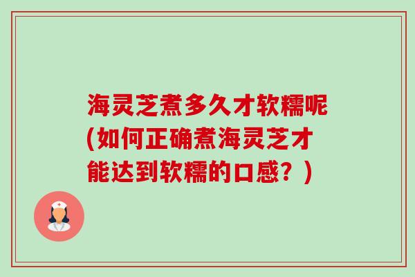 海灵芝煮多久才软糯呢(如何正确煮海灵芝才能达到软糯的口感?) 海灵芝煮多久才软糯呢(如何正确煮海灵芝才能达到软糯的口感?)