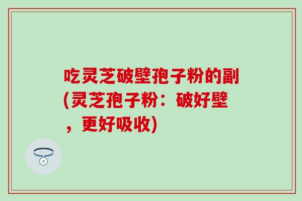 吃灵芝破壁孢子粉的副(灵芝孢子粉:破好壁,更好吸收) 吃灵芝破壁孢子粉的副(灵芝孢子粉:破好壁,更好吸收)