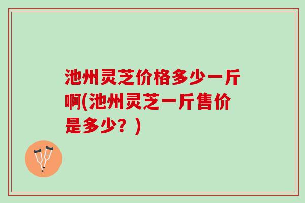 池州灵芝价格多少一斤啊(池州灵芝一斤售价是多少?) 池州灵芝价格多少一斤啊(池州灵芝一斤售价是多少?)