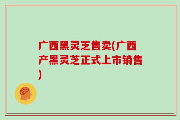 广西黑灵芝售卖(广西产黑灵芝正式上市销售)
