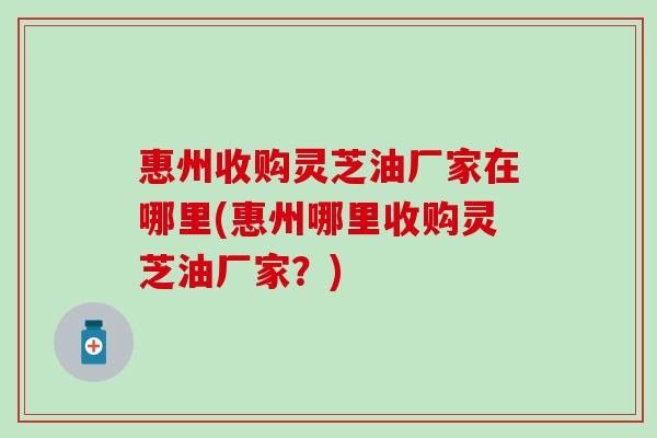 惠州收购灵芝油厂家在哪里(惠州哪里收购灵芝油厂家？)