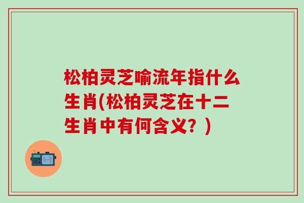 松柏灵芝喻流年指什么生肖(松柏灵芝在十二生肖中有何含义?) 松柏灵芝喻流年指什么生肖(松柏灵芝在十二生肖中有何含义?)