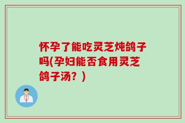 怀孕了能吃灵芝炖鸽子吗(孕妇能否食用灵芝鸽子汤?) 怀孕了能吃灵芝炖鸽子吗(孕妇能否食用灵芝鸽子汤?)