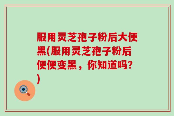 服用灵芝孢子粉后大便黑(服用灵芝孢子粉后便便变黑，你知道吗？)