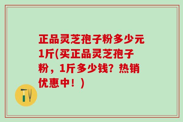 正品灵芝孢子粉多少元1斤(买正品灵芝孢子粉,1斤多少钱?热销优惠中!) 正品灵芝孢子粉多少元1斤(买正品灵芝孢子粉,1斤多少钱?热销优惠中!)