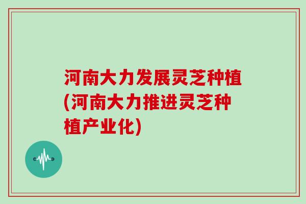 河南大力发展灵芝种植(河南大力推进灵芝种植产业化)