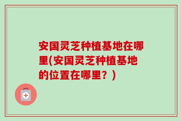 安国灵芝种植基地在哪里(安国灵芝种植基地的位置在哪里?) 安国灵芝种植基地在哪里(安国灵芝种植基地的位置在哪里?)