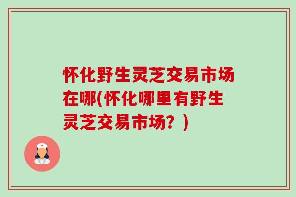 怀化野生灵芝交易市场在哪(怀化哪里有野生灵芝交易市场?) 怀化野生灵芝交易市场在哪(怀化哪里有野生灵芝交易市场?)