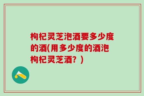 枸杞灵芝泡酒要多少度的酒(用多少度的酒泡枸杞灵芝酒？)