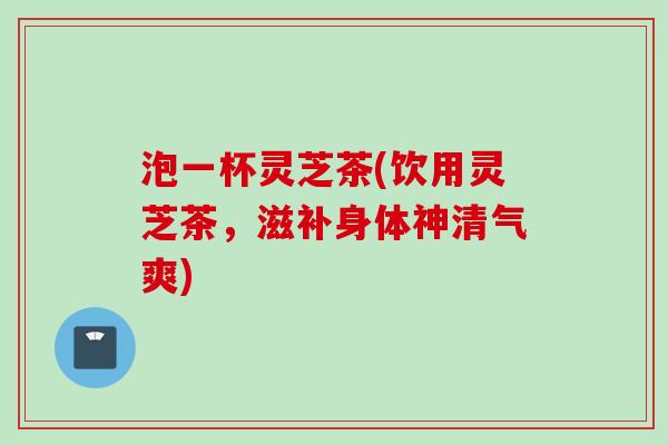 泡一杯灵芝茶(饮用灵芝茶,滋补身体神清气爽) 泡一杯灵芝茶(饮用灵芝茶,滋补身体神清气爽)