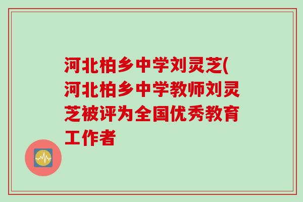河北柏乡中学刘灵芝(河北柏乡中学教师刘灵芝被评为全国优秀教育工作者 河北柏乡中学刘灵芝(河北柏乡中学教师刘灵芝被评为全国优秀教育工作者
