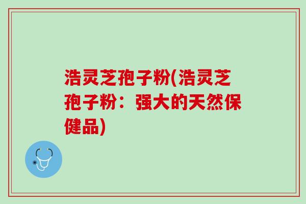 浩灵芝孢子粉(浩灵芝孢子粉:强大的天然保健品) 浩灵芝孢子粉(浩灵芝孢子粉:强大的天然保健品)