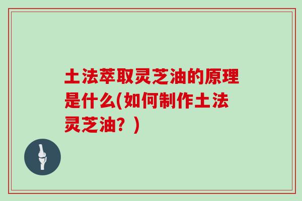 土法萃取灵芝油的原理是什么(如何制作土法灵芝油？)