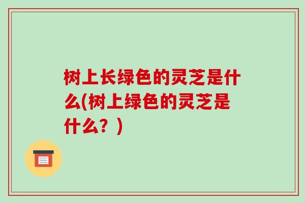 树上长绿色的灵芝是什么(树上绿色的灵芝是什么?) 树上长绿色的灵芝是什么(树上绿色的灵芝是什么?)