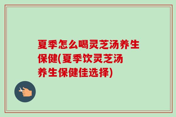 夏季怎么喝灵芝汤养生保健(夏季饮灵芝汤 养生保健佳选择) 夏季怎么喝灵芝汤养生保健(夏季饮灵芝汤 养生保健佳选择)