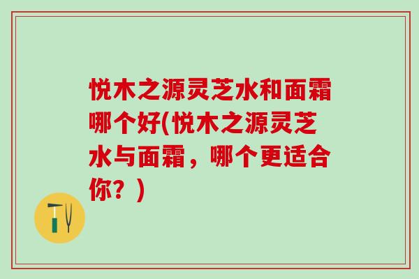 悦木之源灵芝水和面霜哪个好(悦木之源灵芝水与面霜,哪个更适合你?) 悦木之源灵芝水和面霜哪个好(悦木之源灵芝水与面霜,哪个更适合你?)