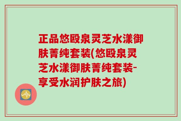 正品悠殴泉灵芝水漾御肤菁纯套装(悠殴泉灵芝水漾御肤菁纯套装-享受水润护肤之旅) 正品悠殴泉灵芝水漾御肤菁纯套装(悠殴泉灵芝水漾御肤菁纯套装-享受水润护肤之旅)