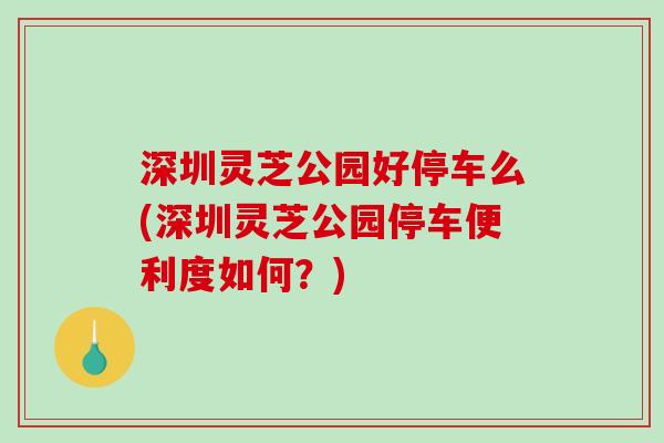 深圳灵芝公园好停车么(深圳灵芝公园停车便利度如何?) 深圳灵芝公园好停车么(深圳灵芝公园停车便利度如何?)