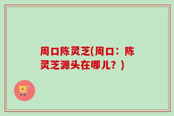 周口陈灵芝(周口:陈灵芝源头在哪儿?) 周口陈灵芝(周口:陈灵芝源头在哪儿?)
