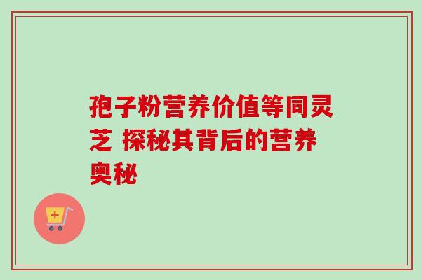 孢子粉营养价值等同灵芝 探秘其背后的营养奥秘 孢子粉营养价值等同灵芝 探秘其背后的营养奥秘