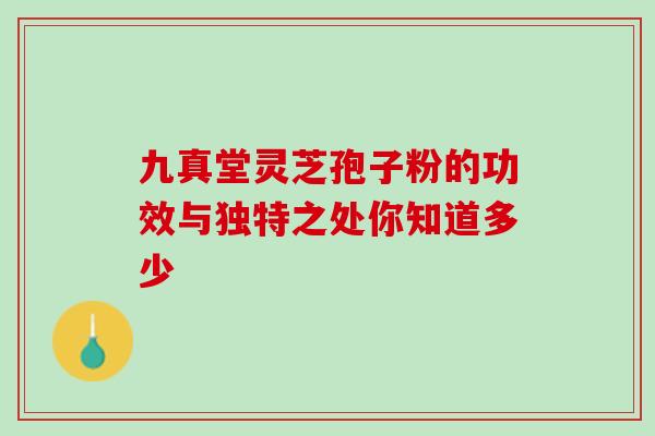 九真堂灵芝孢子粉的功效与独特之处你知道多少 九真堂灵芝孢子粉的功效与独特之处你知道多少