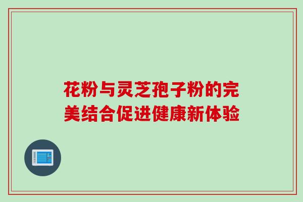 花粉与灵芝孢子粉的完美结合促进健康新体验 花粉与灵芝孢子粉的完美结合促进健康新体验