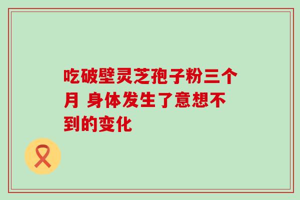 吃破壁灵芝孢子粉三个月 身体发生了意想不到的变化 吃破壁灵芝孢子粉三个月 身体发生了意想不到的变化
