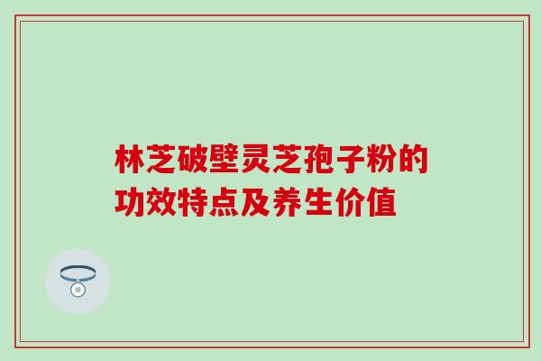 林芝破壁灵芝孢子粉的功效特点及养生价值 林芝破壁灵芝孢子粉的功效特点及养生价值