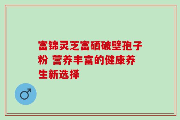 富锦灵芝富硒破壁孢子粉 营养丰富的健康养生新选择