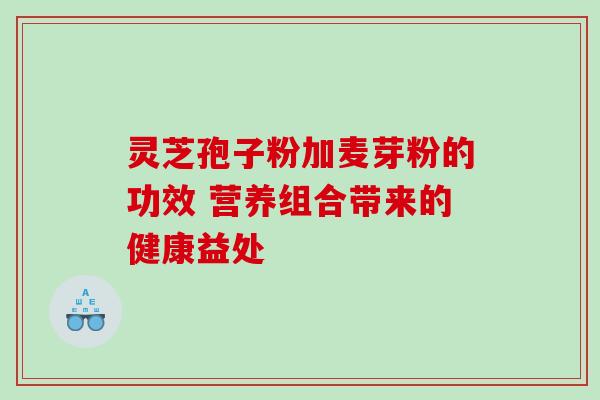 灵芝孢子粉加麦芽粉的功效 营养组合带来的健康益处