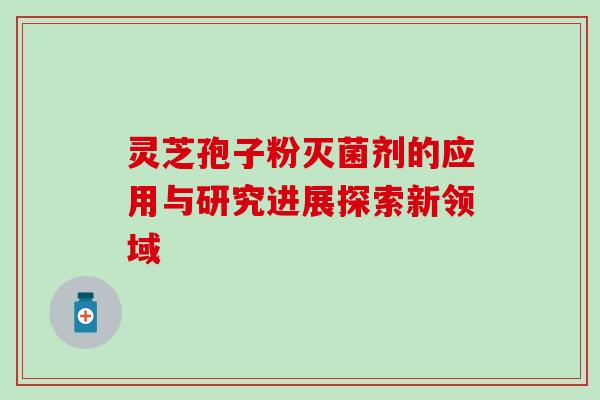 灵芝孢子粉灭菌剂的应用与研究进展探索新领域