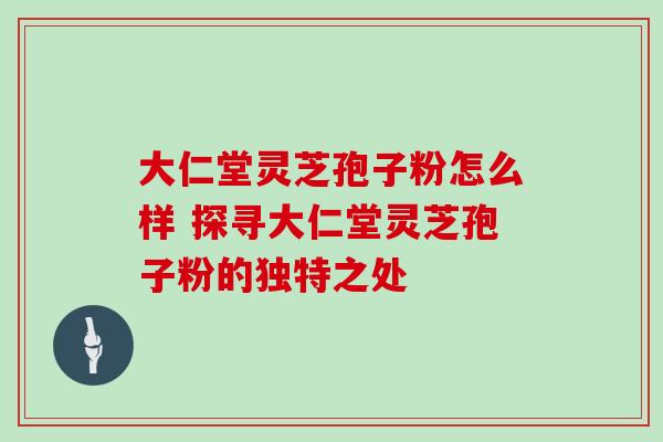 大仁堂灵芝孢子粉怎么样 探寻大仁堂灵芝孢子粉的独特之处 大仁堂灵芝孢子粉怎么样 探寻大仁堂灵芝孢子粉的独特之处