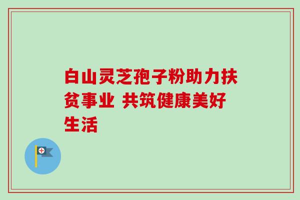 白山灵芝孢子粉助力扶贫事业 共筑健康美好生活 白山灵芝孢子粉助力扶贫事业 共筑健康美好生活