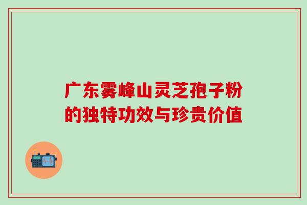 广东雾峰山灵芝孢子粉的独特功效与珍贵价值 广东雾峰山灵芝孢子粉的独特功效与珍贵价值
