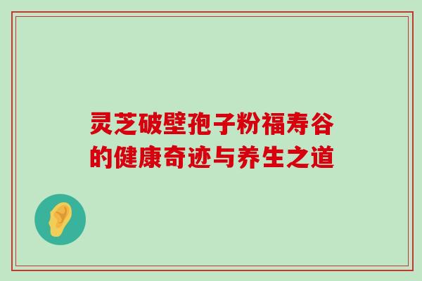 灵芝破壁孢子粉福寿谷的健康奇迹与养生之道 灵芝破壁孢子粉福寿谷的健康奇迹与养生之道