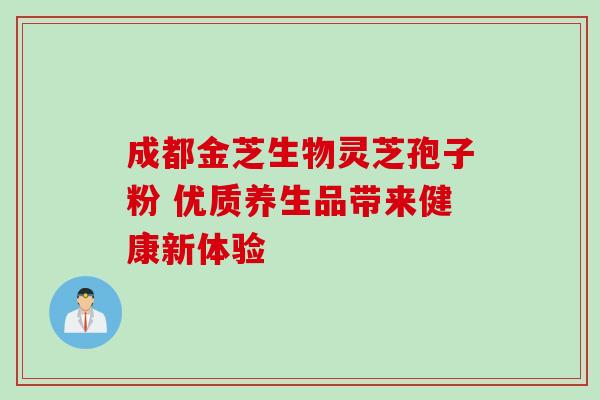 成都金芝生物灵芝孢子粉 优质养生品带来健康新体验 成都金芝生物灵芝孢子粉 优质养生品带来健康新体验