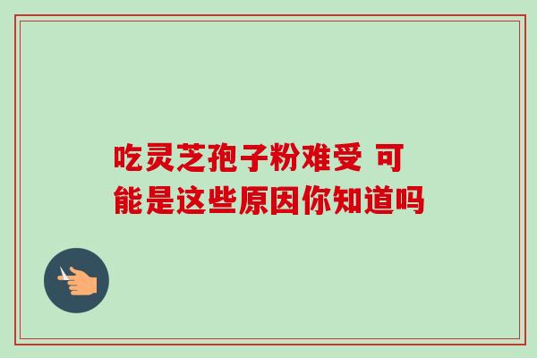 吃灵芝孢子粉难受 可能是这些原因你知道吗 吃灵芝孢子粉难受 可能是这些原因你知道吗