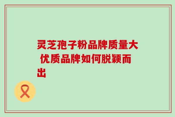 灵芝孢子粉品牌质量大 优质品牌如何脱颖而出 灵芝孢子粉品牌质量大 优质品牌如何脱颖而出