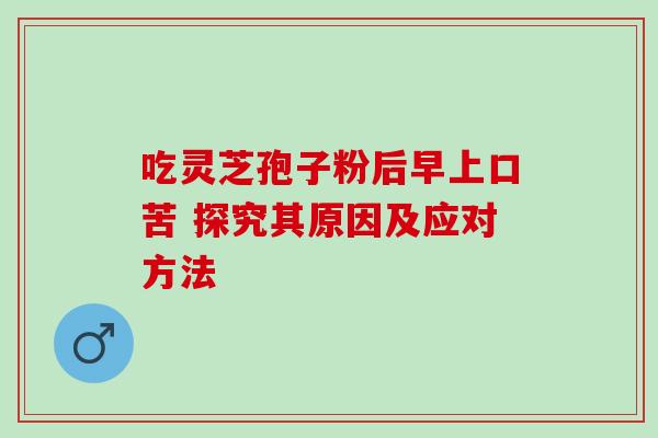 吃灵芝孢子粉后早上口苦 探究其原因及应对方法 吃灵芝孢子粉后早上口苦 探究其原因及应对方法