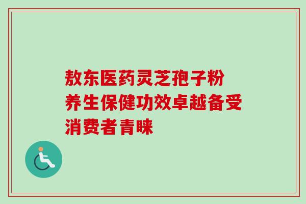 敖东医药灵芝孢子粉 养生保健功效卓越备受消费者青睐 敖东医药灵芝孢子粉 养生保健功效卓越备受消费者青睐