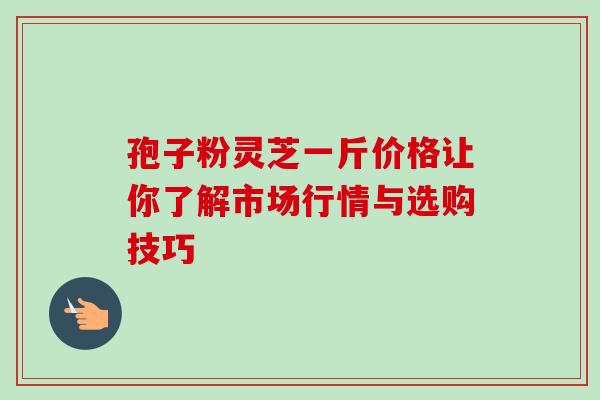 孢子粉灵芝一斤价格让你了解市场行情与选购技巧 孢子粉灵芝一斤价格让你了解市场行情与选购技巧