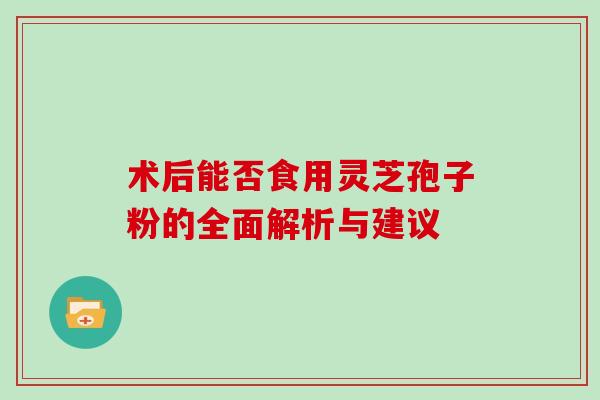术后能否食用灵芝孢子粉的全面解析与建议 术后能否食用灵芝孢子粉的全面解析与建议